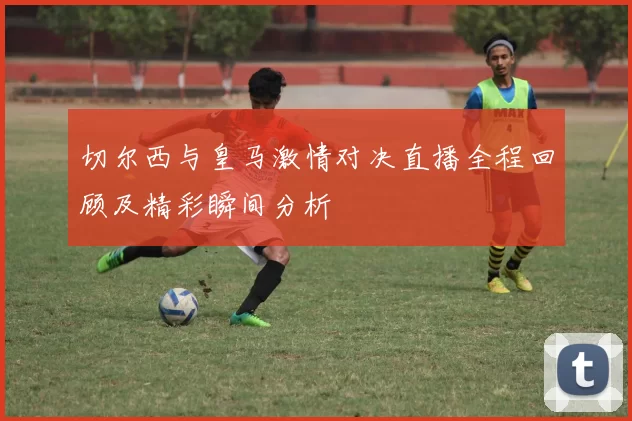 切尔西与皇马激情对决直播全程回顾及精彩瞬间分析