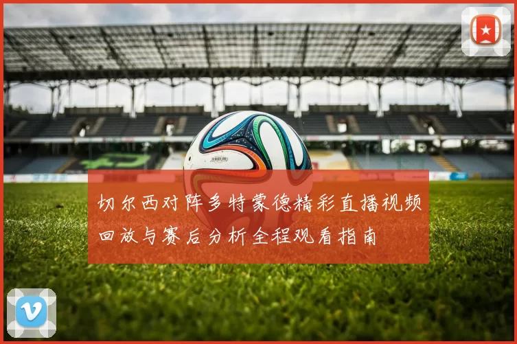 切尔西对阵多特蒙德精彩直播视频回放与赛后分析全程观看指南