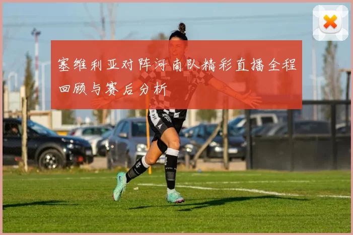塞维利亚对阵河南队精彩直播全程回顾与赛后分析