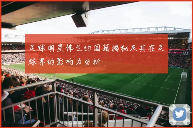 足球明星佛兰的国籍揭秘及其在足球界的影响力分析