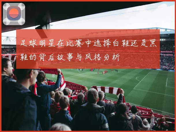 足球明星在比赛中选择白鞋还是黑鞋的背后故事与风格分析