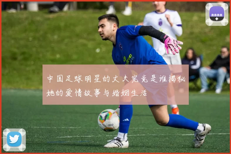 中国足球明星的丈夫究竟是谁揭秘她的爱情故事与婚姻生活
