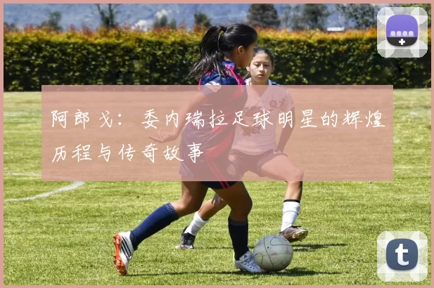阿郎戈：委内瑞拉足球明星的辉煌历程与传奇故事