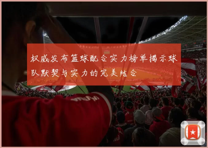 权威发布篮球配合实力榜单揭示球队默契与实力的完美结合