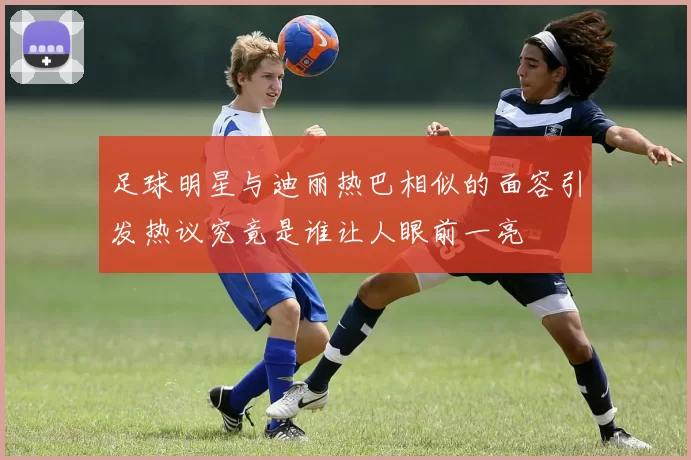 足球明星与迪丽热巴相似的面容引发热议究竟是谁让人眼前一亮