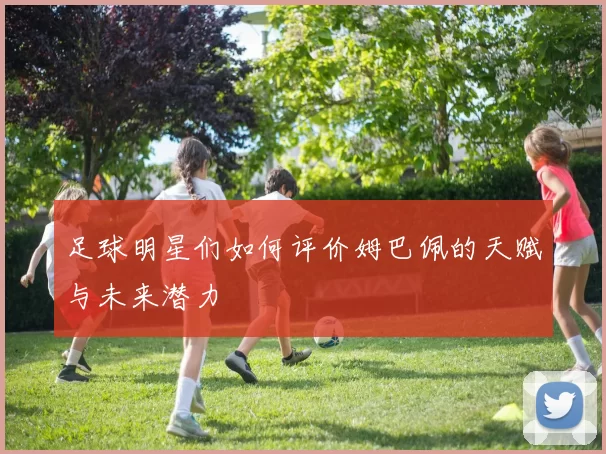 足球明星们如何评价姆巴佩的天赋与未来潜力