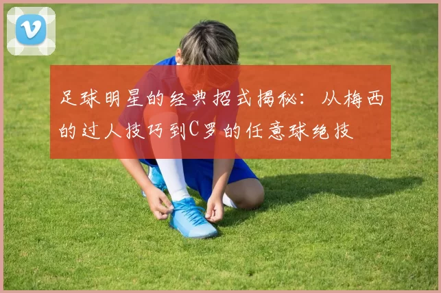 足球明星的经典招式揭秘：从梅西的过人技巧到C罗的任意球绝技