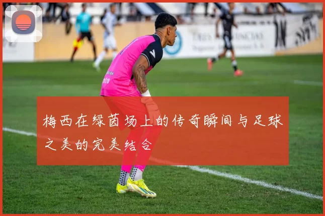梅西在绿茵场上的传奇瞬间与足球之美的完美结合