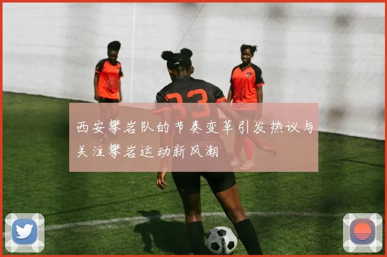 西安攀岩队的节奏变革引发热议与关注攀岩运动新风潮