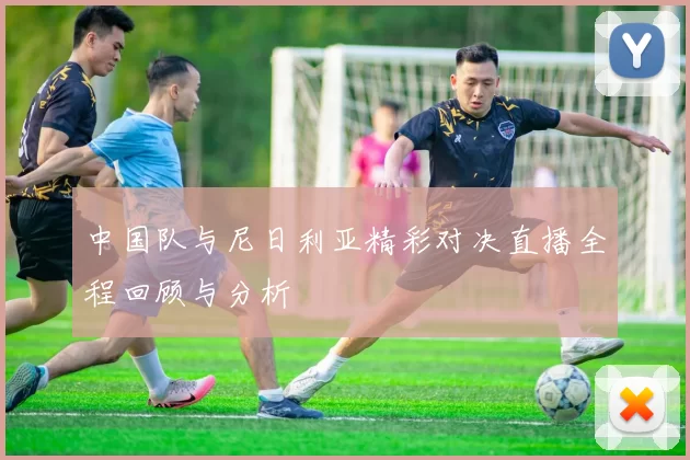中国队与尼日利亚精彩对决直播全程回顾与分析