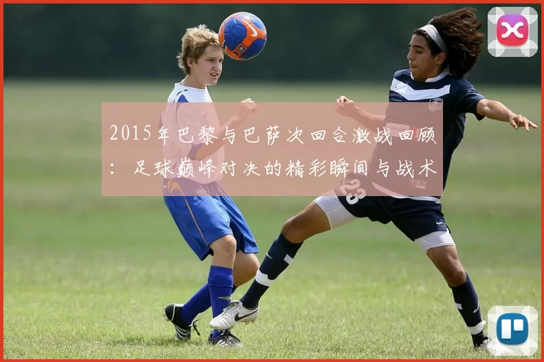 2015年巴黎与巴萨次回合激战回顾：足球巅峰对决的精彩瞬间与战术分析