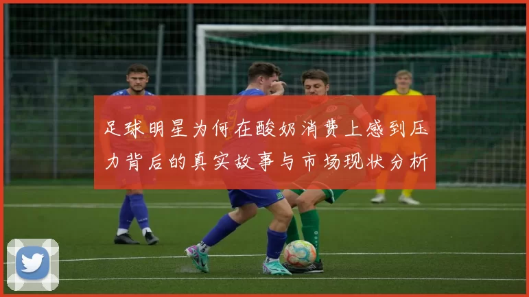 足球明星为何在酸奶消费上感到压力背后的真实故事与市场现状分析