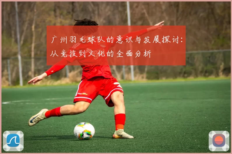 广州羽毛球队的意识与发展探讨：从竞技到文化的全面分析