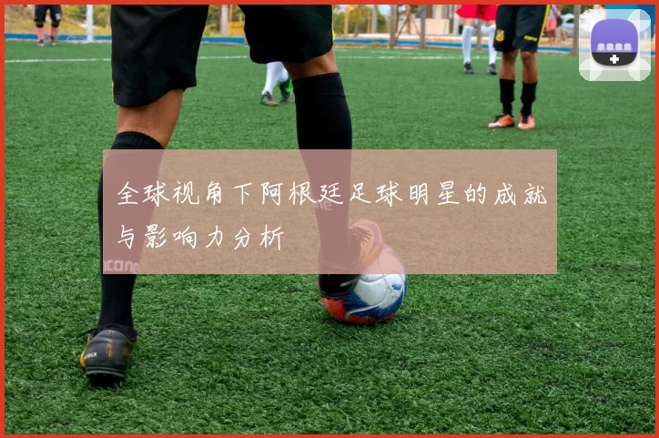 全球视角下阿根廷足球明星的成就与影响力分析