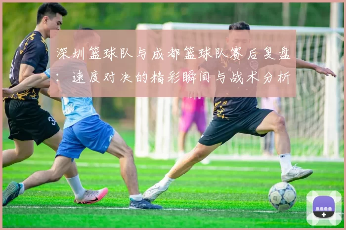 深圳篮球队与成都篮球队赛后复盘：速度对决的精彩瞬间与战术分析