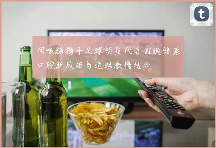 润喉糖携手足球明星代言打造健康口腔新风尚与运动激情结合