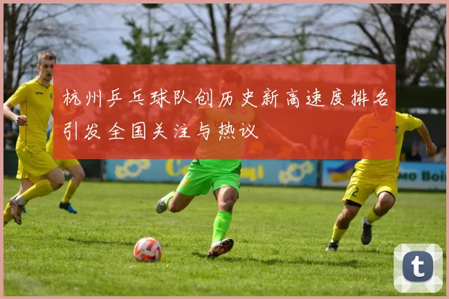 杭州乒乓球队创历史新高速度排名引发全国关注与热议