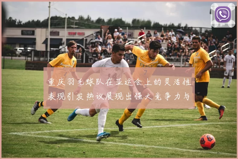 重庆羽毛球队在亚运会上的灵活性表现引发热议展现出强大竞争力与团队协作精神