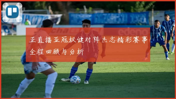 正直播亚冠权健对阵杰志精彩赛事全程回顾与分析