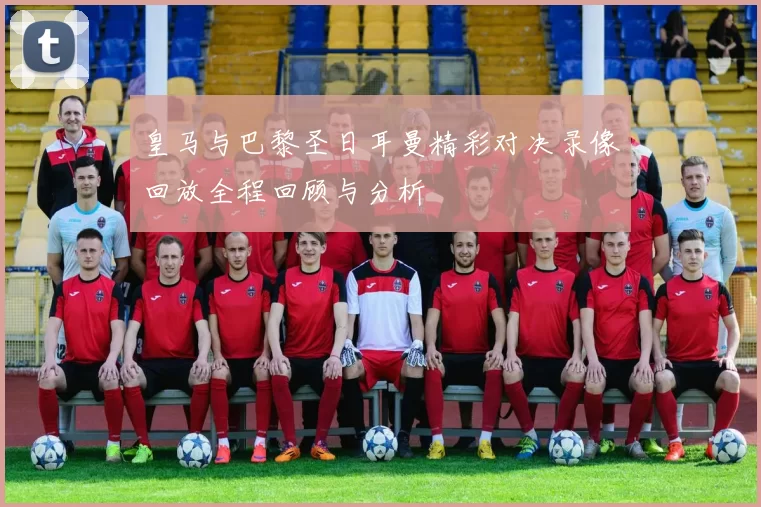 皇马与巴黎圣日耳曼精彩对决录像回放全程回顾与分析