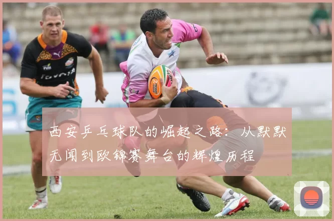 西安乒乓球队的崛起之路：从默默无闻到欧锦赛舞台的辉煌历程