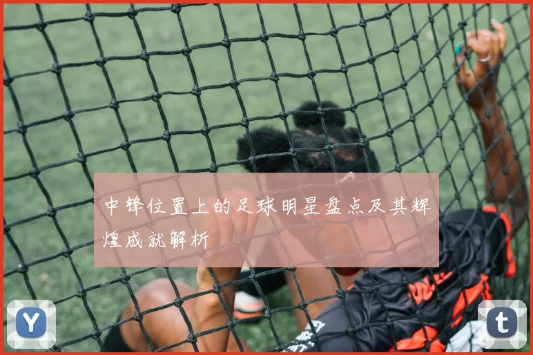 中锋位置上的足球明星盘点及其辉煌成就解析