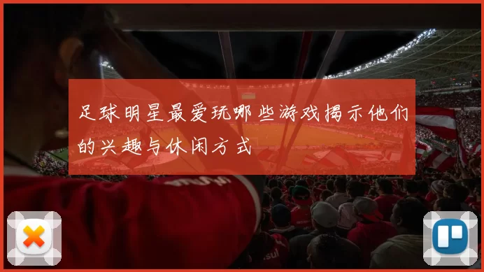 足球明星最爱玩哪些游戏揭示他们的兴趣与休闲方式