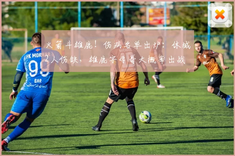 火箭斗雄鹿！伤病名单出炉：休城2人伤缺，雄鹿字母哥大概率出战