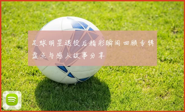 足球明星退役后精彩瞬间回顾专辑盘点与感人故事分享