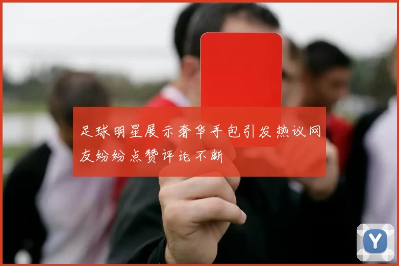 足球明星展示奢华手包引发热议网友纷纷点赞评论不断