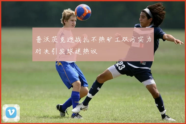普沃茨克迎战扎不热矿工双方实力对决引发球迷热议