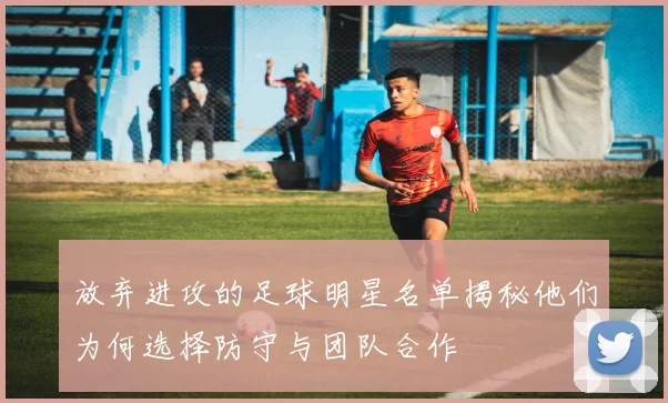 放弃进攻的足球明星名单揭秘他们为何选择防守与团队合作