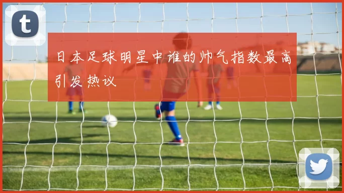 日本足球明星中谁的帅气指数最高引发热议