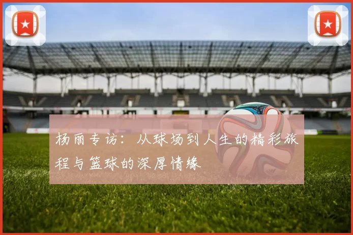 杨丽专访：从球场到人生的精彩旅程与篮球的深厚情缘
