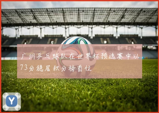 广州乒乓球队在世界杯预选赛中以73分稳居积分榜首位