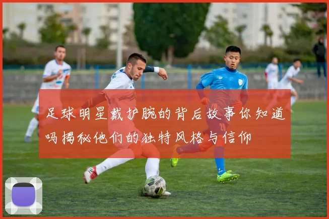 足球明星戴护腕的背后故事你知道吗揭秘他们的独特风格与信仰