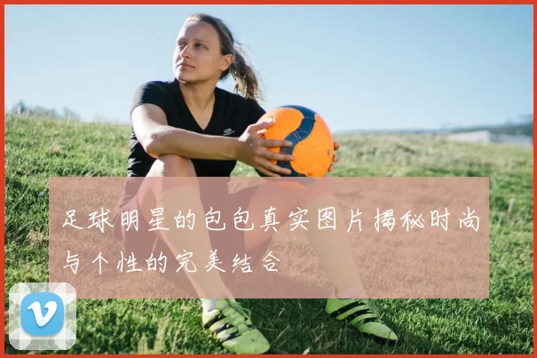 足球明星的包包真实图片揭秘时尚与个性的完美结合