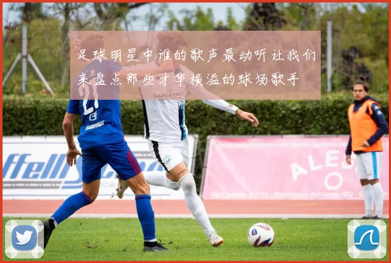 足球明星中谁的歌声最动听让我们来盘点那些才华横溢的球场歌手