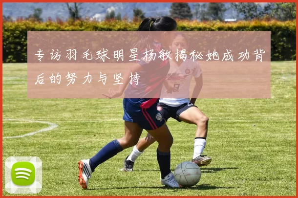 专访羽毛球明星杨敏揭秘她成功背后的努力与坚持