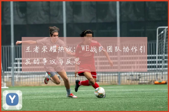 王者荣耀热议：WE战队团队协作引发的争议与反思