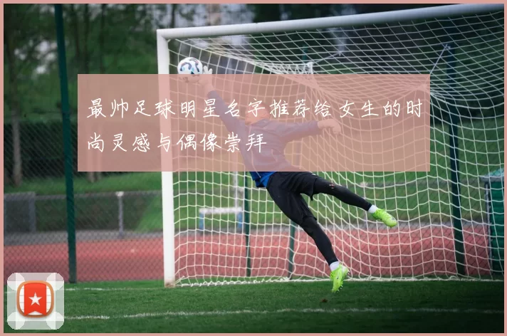 最帅足球明星名字推荐给女生的时尚灵感与偶像崇拜
