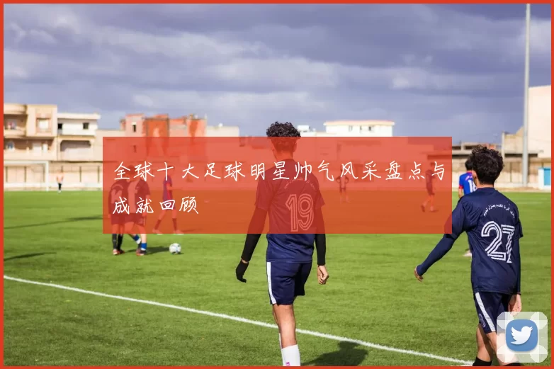 全球十大足球明星帅气风采盘点与成就回顾
