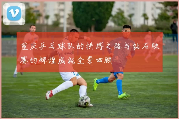 重庆乒乓球队的拼搏之路与钻石联赛的辉煌成就全景回顾