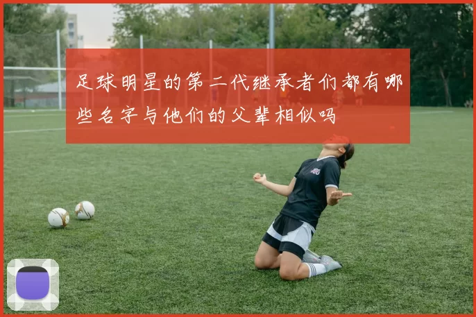 足球明星的第二代继承者们都有哪些名字与他们的父辈相似吗