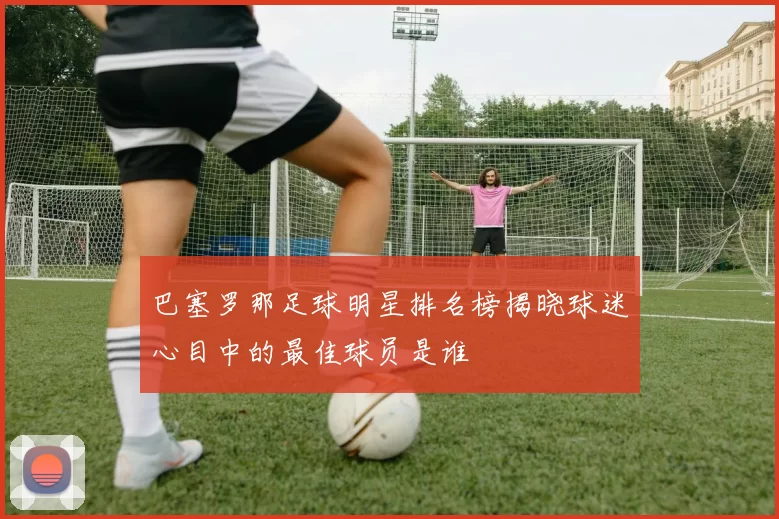 巴塞罗那足球明星排名榜揭晓球迷心目中的最佳球员是谁
