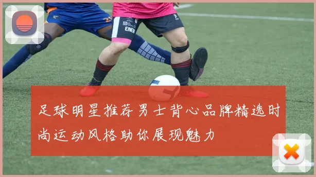 足球明星推荐男士背心品牌精选时尚运动风格助你展现魅力